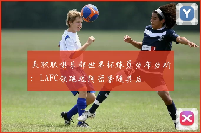 美职联俱乐部世界杯球员分布分析：LAFC领跑迈阿密紧随其后