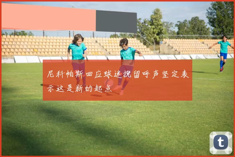 尼科帕斯回应球迷挽留呼声坚定表示这是新的起点