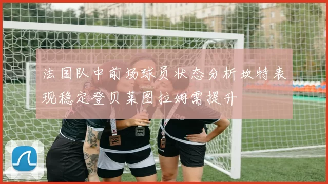 法国队中前场球员状态分析坎特表现稳定登贝莱图拉姆需提升