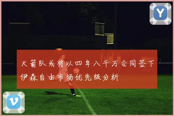 火箭队或将以四年八千万合同签下伊森自由市场优先级分析