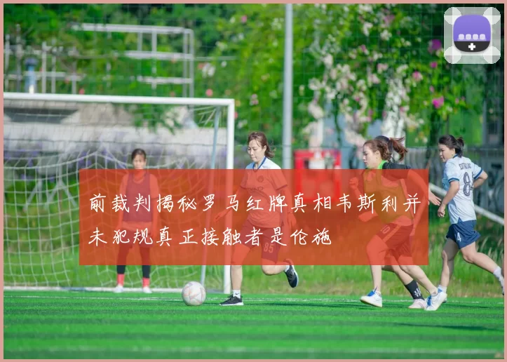 前裁判揭秘罗马红牌真相韦斯利并未犯规真正接触者是伦施