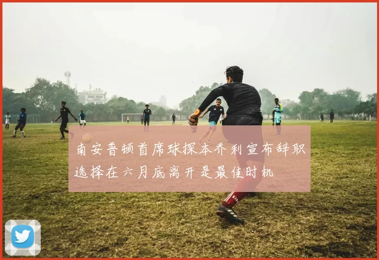 南安普顿首席球探本乔利宣布辞职选择在六月底离开是最佳时机