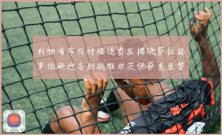利物浦布伦特福德首发揭晓萨拉赫罗伯逊迎告别战维尔茨伊萨克坐替补席