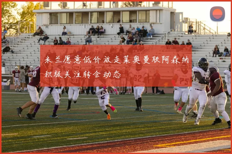米兰愿意低价放走莱奥曼联阿森纳积极关注转会动态