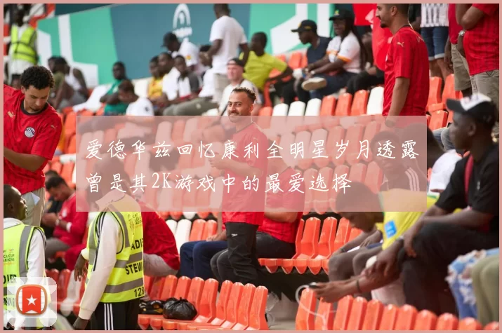爱德华兹回忆康利全明星岁月透露曾是其2K游戏中的最爱选择