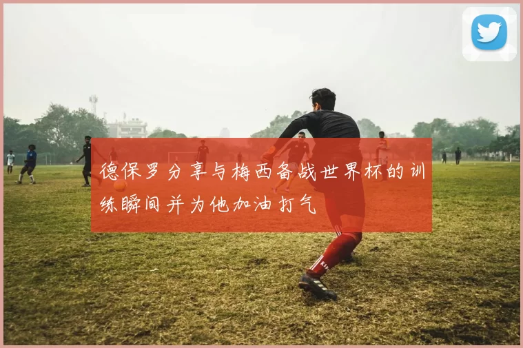 德保罗分享与梅西备战世界杯的训练瞬间并为他加油打气