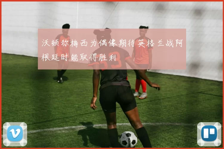 沃顿称梅西为偶像期待英格兰战阿根廷时能取得胜利