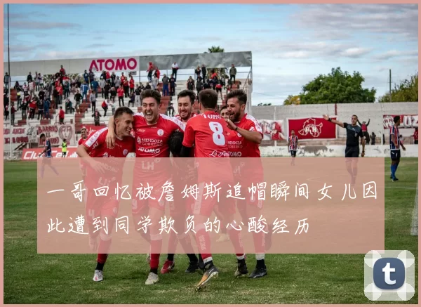 一哥回忆被詹姆斯追帽瞬间女儿因此遭到同学欺负的心酸经历